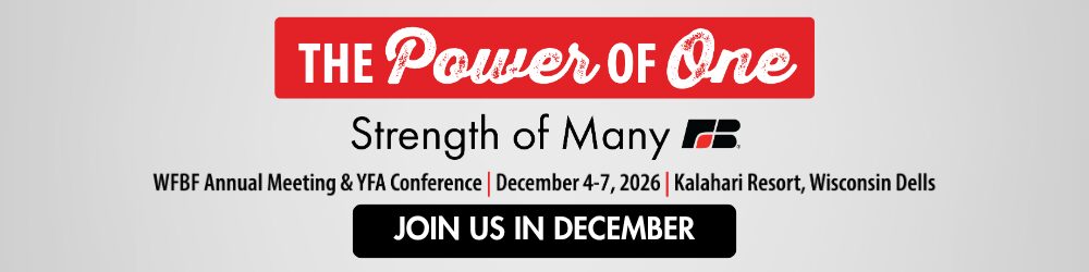 The Power of One, Strength of many. Promotion for the WFBF Annual Meeting and YFA Conference taking place December 4-7, 2026 at the Kalahari Resort and Convention Center in Wisconsin Dells. Click to register and join us in December The Power of One, Strength of many. Promotion for the WFBF Annual Meeting and YFA Conference taking place December 4-7, 2026 at the Kalahari Resort and Convention Center in Wisconsin Dells. Click to register and join us in December